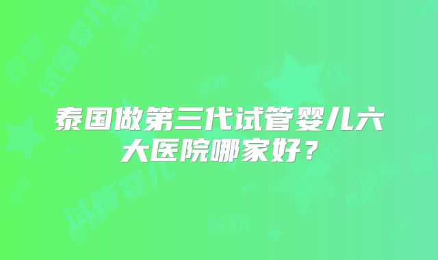 泰国做第三代试管婴儿六大医院哪家好?