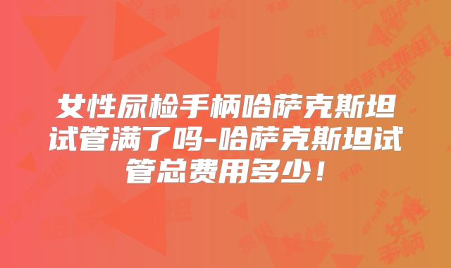 女性尿检手柄哈萨克斯坦试管满了吗-哈萨克斯坦试管总费用多少!