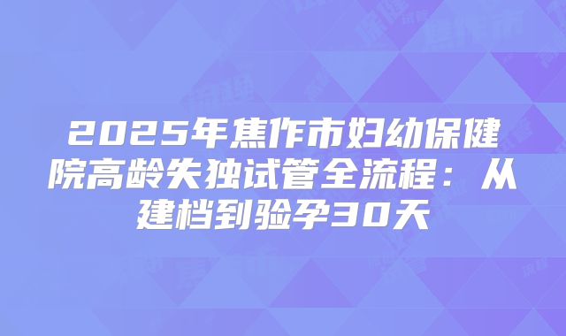 2025年焦作市妇幼保健院高龄失独试管全流程：从建档到验孕30天