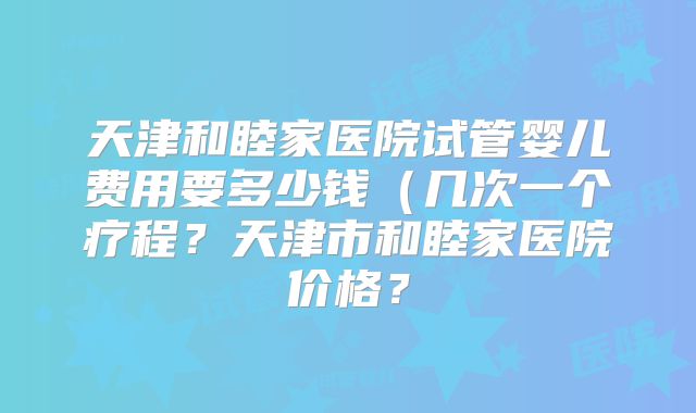 天津和睦家医院试管婴儿费用要多少钱(几次一个疗程?天津市和睦家医院价格?