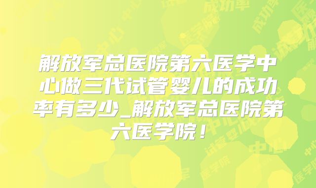 解放军总医院第六医学中心做三代试管婴儿的成功率有多少_解放军总医院第六医学院！