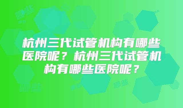 杭州三代试管机构有哪些医院呢？杭州三代试管机构有哪些医院呢？