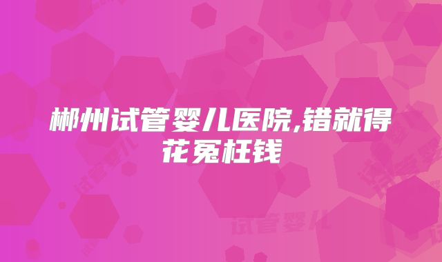 郴州试管婴儿医院,错就得花冤枉钱