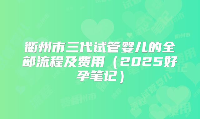衢州市三代试管婴儿的全部流程及费用(2025好孕笔记)