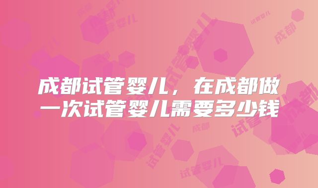 成都试管婴儿,在成都做一次试管婴儿需要多少钱