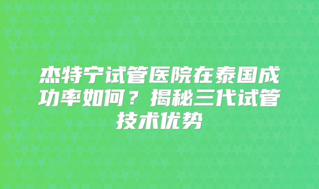 杰特宁试管医院在泰国成功率如何？揭秘三代试管技术优势