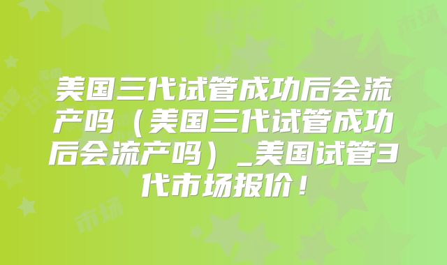 美国三代试管成功后会流产吗（美国三代试管成功后会流产吗）_美国试管3代市场报价！