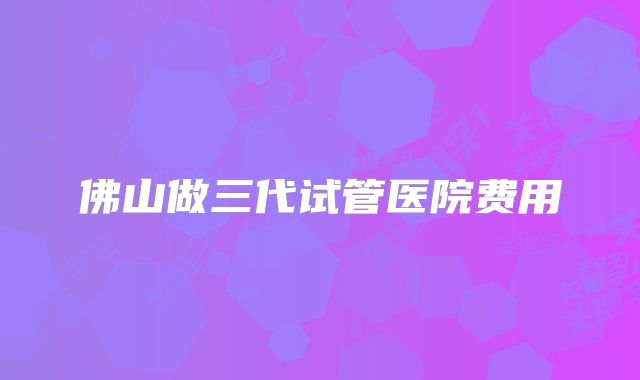 佛山做三代试管医院费用