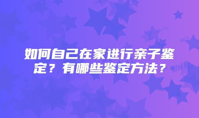 如何自己在家进行亲子鉴定?有哪些鉴定方法?