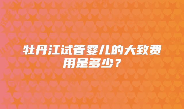 牡丹江试管婴儿的大致费用是多少？