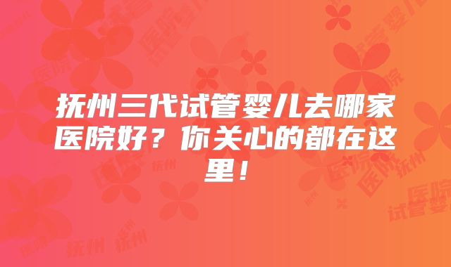 抚州三代试管婴儿去哪家医院好?你关心的都在这里!