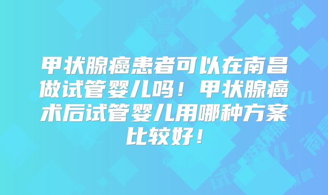 甲状腺癌患者可以在南昌做试管婴儿吗!甲状腺癌术后试管婴儿用哪种方案比较好!