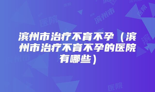 滨州市治疗不育不孕（滨州市治疗不育不孕的医院有哪些）