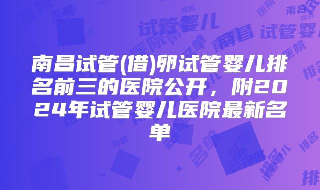 南昌试管(借)卵试管婴儿排名前三的医院公开，附2024年试管婴儿医院最新名单
