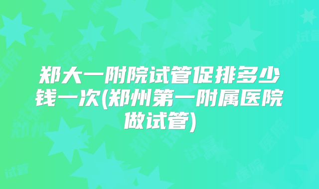 郑大一附院试管促排多少钱一次(郑州第一附属医院做试管)