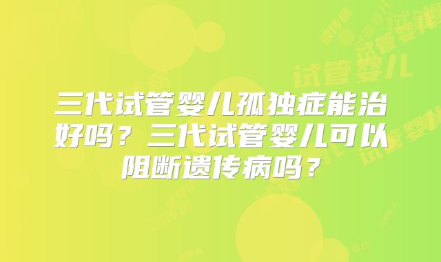 三代试管婴儿孤独症能治好吗？三代试管婴儿可以阻断遗传病吗？