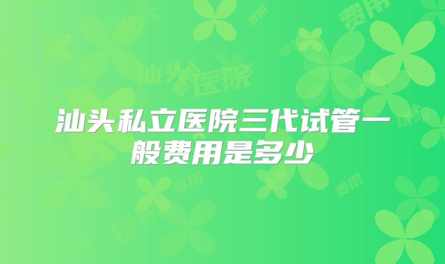汕头私立医院三代试管一般费用是多少
