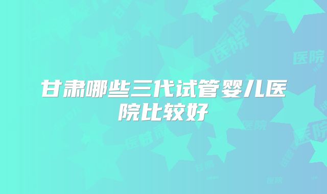甘肃哪些三代试管婴儿医院比较好