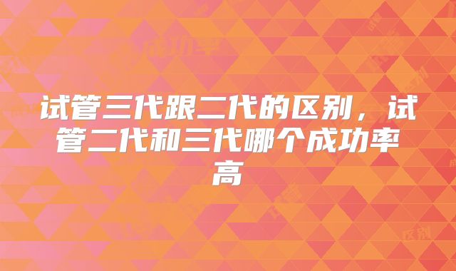试管三代跟二代的区别，试管二代和三代哪个成功率高