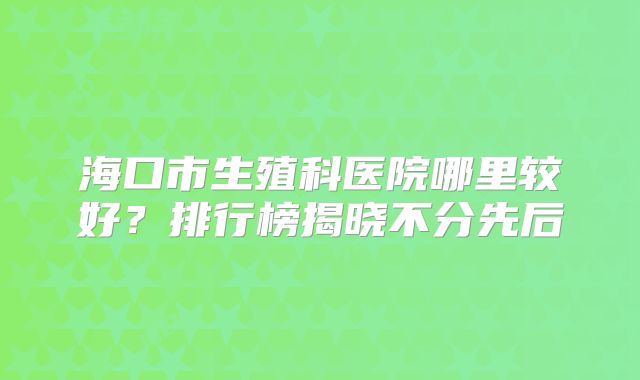海口市生殖科医院哪里较好?排行榜揭晓不分先后