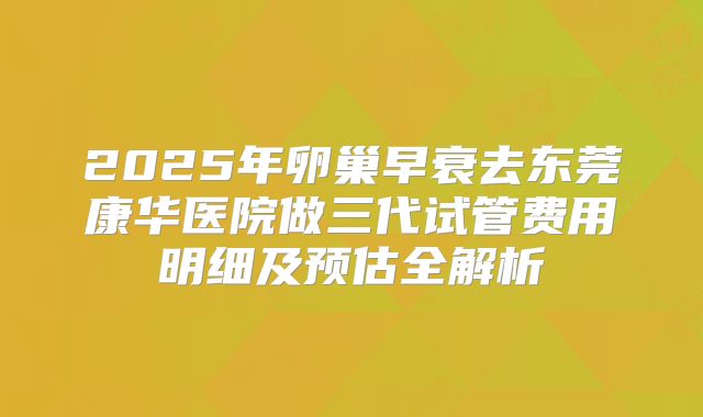 2025年卵巢早衰去东莞康华医院做三代试管费用明细及预估全解析