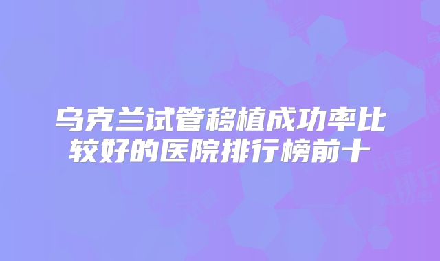 乌克兰试管移植成功率比较好的医院排行榜前十