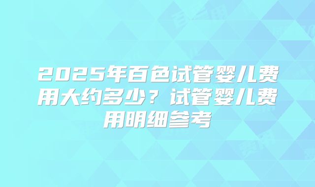 2025年百色试管婴儿费用大约多少？试管婴儿费用明细参考