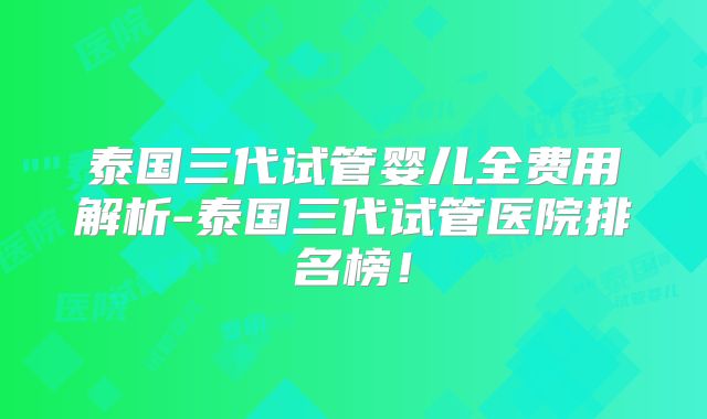 泰国三代试管婴儿全费用解析-泰国三代试管医院排名榜!