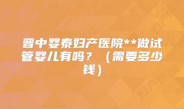 晋中婴泰妇产医院**做试管婴儿有吗？（需要多少钱）