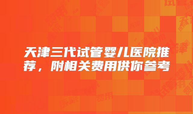 天津三代试管婴儿医院推荐，附相关费用供你参考