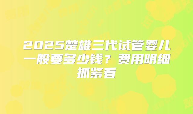 2025楚雄三代试管婴儿一般要多少钱？费用明细抓紧看