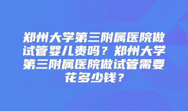 郑州大学第三附属医院做试管婴儿贵吗？郑州大学第三附属医院做试管需要花多少钱？