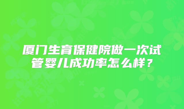 厦门生育保健院做一次试管婴儿成功率怎么样?