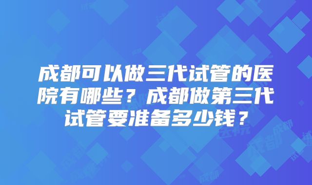 成都可以做三代试管的医院有哪些？成都做第三代试管要准备多少钱？