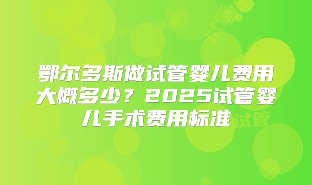鄂尔多斯做试管婴儿费用大概多少？2025试管婴儿手术费用标准
