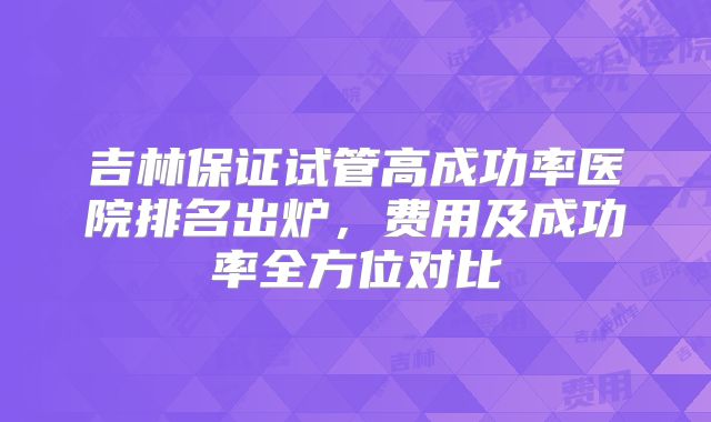 吉林保证试管高成功率医院排名出炉,费用及成功率全方位对比