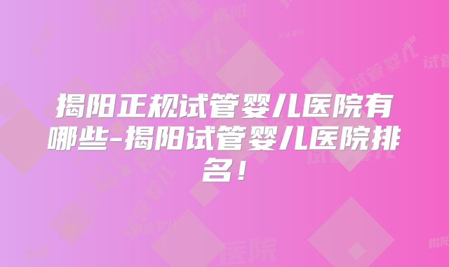 揭阳正规试管婴儿医院有哪些-揭阳试管婴儿医院排名!