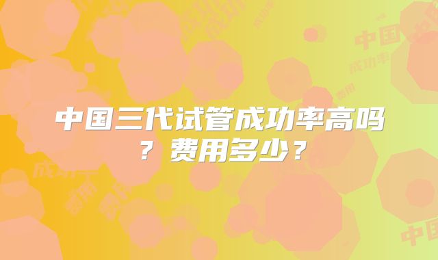 中国三代试管成功率高吗？费用多少？