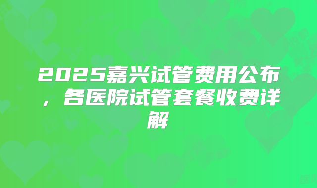 2025嘉兴试管费用公布,各医院试管套餐收费详解