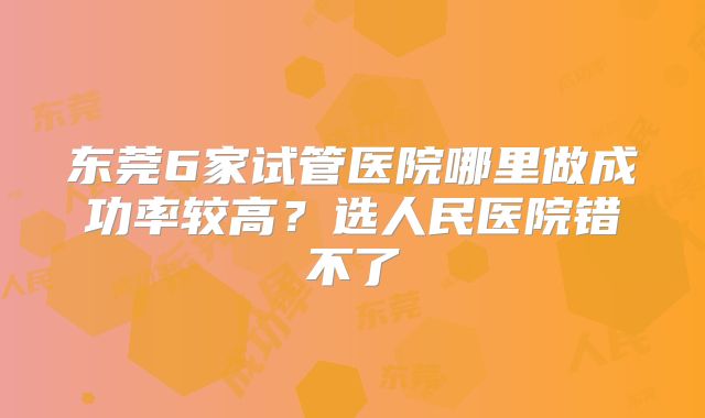 东莞6家试管医院哪里做成功率较高？选人民医院错不了