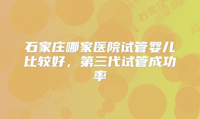 石家庄哪家医院试管婴儿比较好，第三代试管成功率