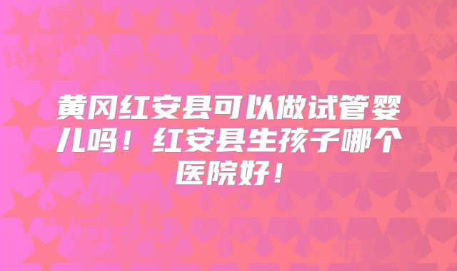 黄冈红安县可以做试管婴儿吗！红安县生孩子哪个医院好！