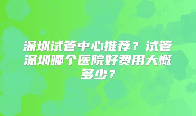 深圳试管中心推荐？试管深圳哪个医院好费用大概多少？