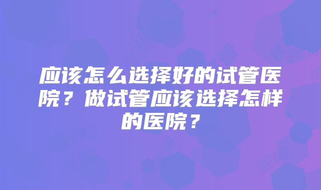 应该怎么选择好的试管医院？做试管应该选择怎样的医院？