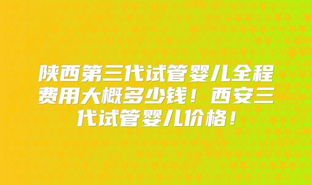 陕西第三代试管婴儿全程费用大概多少钱！西安三代试管婴儿价格！