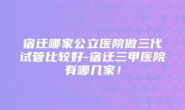 宿迁哪家公立医院做三代试管比较好-宿迁三甲医院有哪几家！