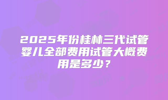 2025年份桂林三代试管婴儿全部费用试管大概费用是多少？