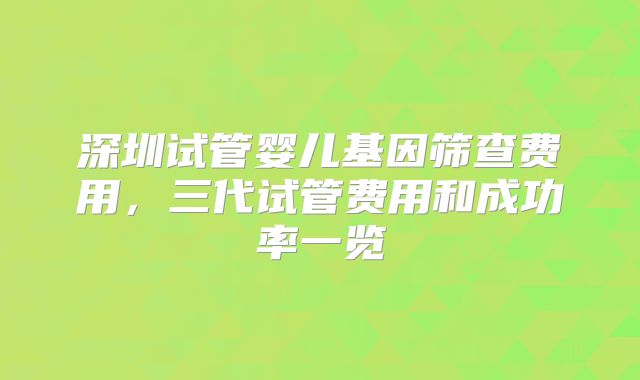 深圳试管婴儿基因筛查费用，三代试管费用和成功率一览