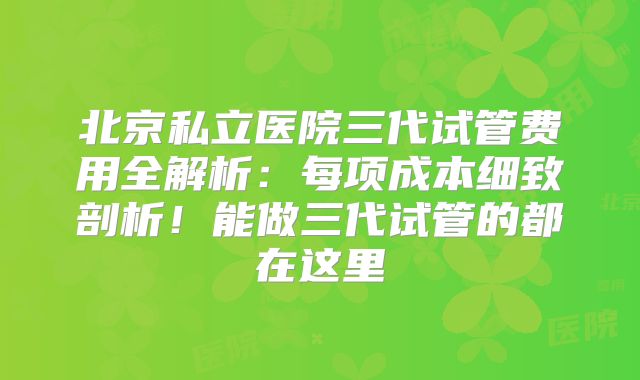 北京私立医院三代试管费用全解析:每项成本细致剖析!能做三代试管的都在这里