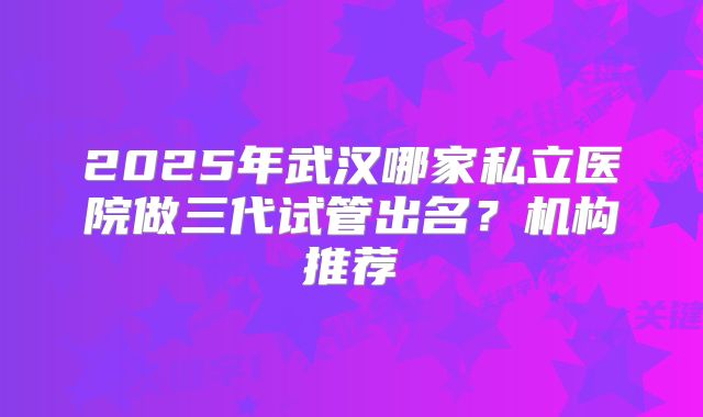 2025年武汉哪家私立医院做三代试管出名?机构推荐